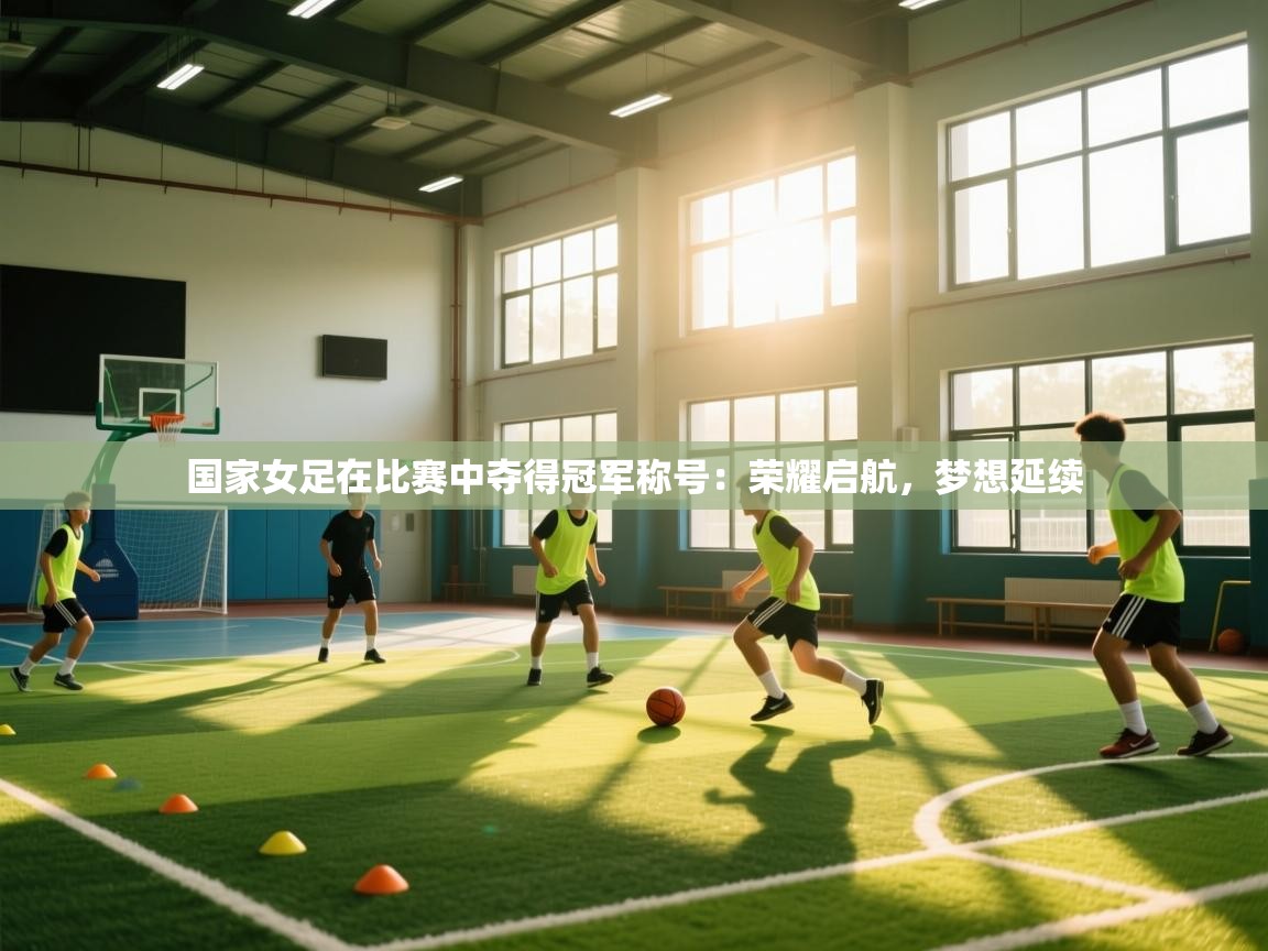 国家女足在比赛中夺得冠军称号：荣耀启航，梦想延续